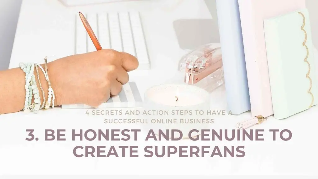 4 Secrets and Action Steps to have a Successful Online Business Be honest and genuine to create Superfans Online business is what everyone is talking about these days. “Bring your business online”, they say, “you can reach a larger audience,” they say. In reality, it can be a lot more complicated than that. Before diving into the deep end with an overwhelming amount of knowledge, here are 4 crucial tips and action steps to help you figure out how to have a successful online business.