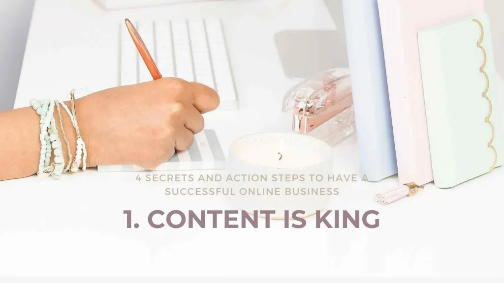 4 Secrets and Action Steps to have a Successful Online Business Content is King Online business is what everyone is talking about these days. “Bring your business online”, they say, “you can reach a larger audience,” they say. In reality, it can be a lot more complicated than that. Before diving into the deep end with an overwhelming amount of knowledge, here are 4 crucial tips and action steps to help you figure out how to have a successful online business.