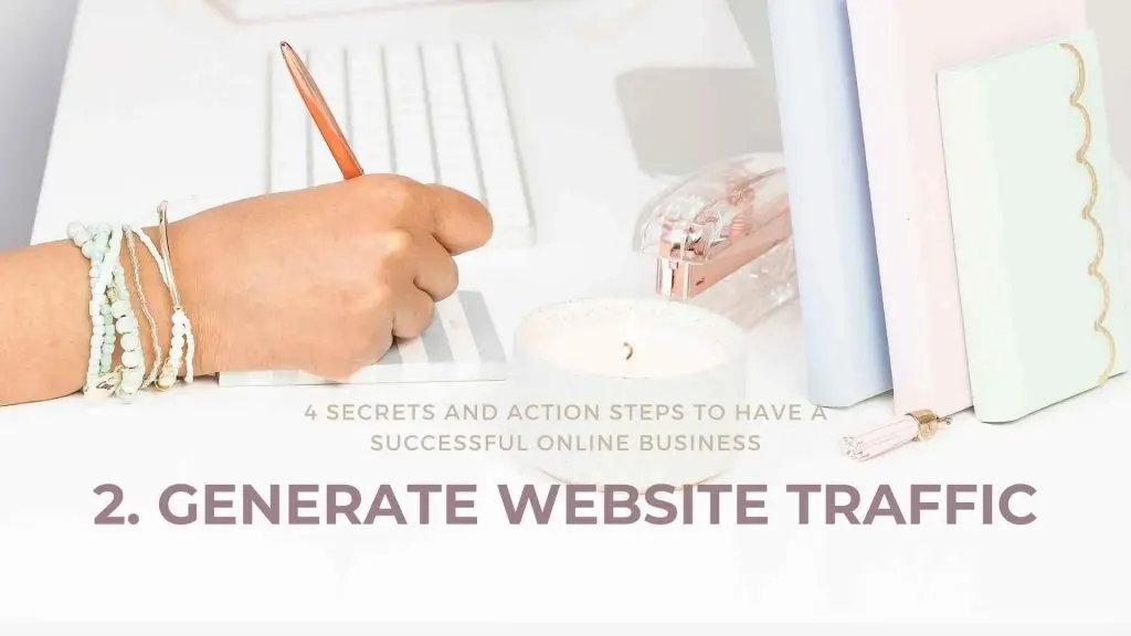 4 Secrets and Action Steps to have a Successful Online Business Generate Website Traffic Online business is what everyone is talking about these days. “Bring your business online”, they say, “you can reach a larger audience,” they say. In reality, it can be a lot more complicated than that. Before diving into the deep end with an overwhelming amount of knowledge, here are 4 crucial tips and action steps to help you figure out how to have a successful online business.